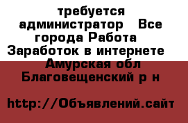 требуется администратор - Все города Работа » Заработок в интернете   . Амурская обл.,Благовещенский р-н